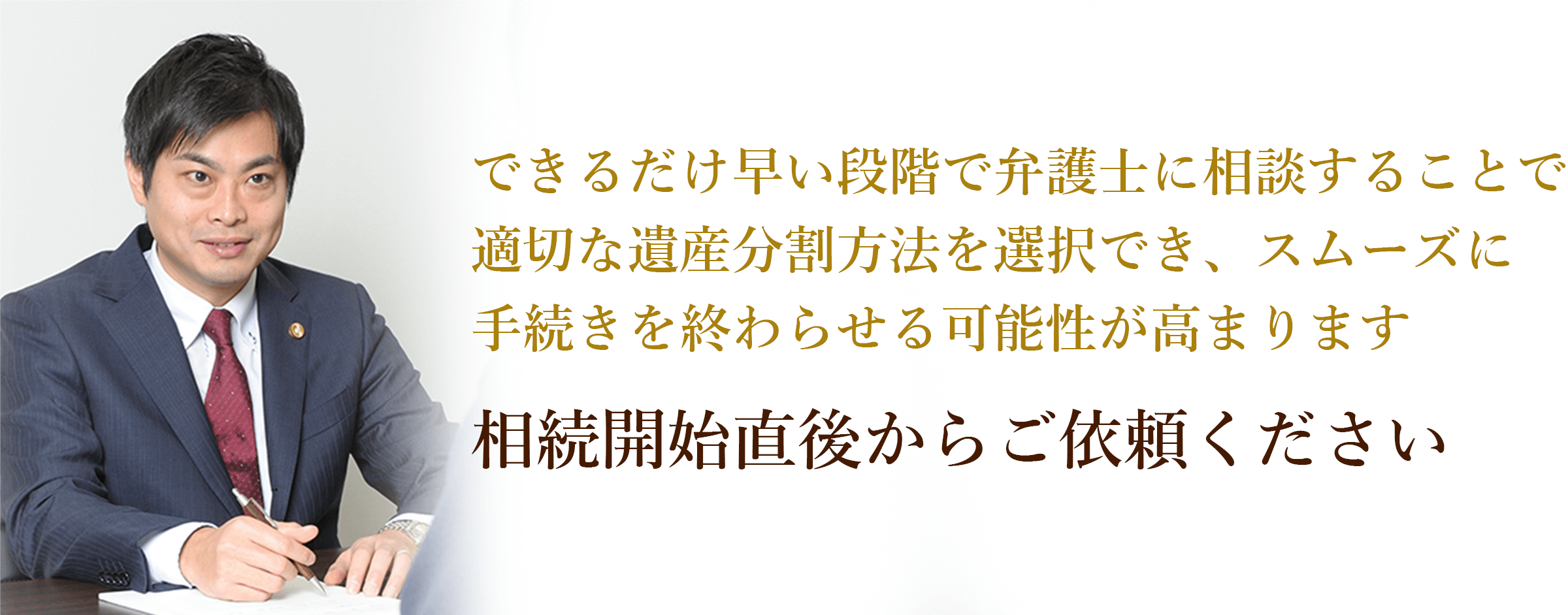 できるだけ早い段階で弁護士に相談することで適切な遺産分割方法を選択でき、スムーズに手続きを終わらせる可能性が高まります 相続開始直後からご依頼ください 弁護士 西谷剛