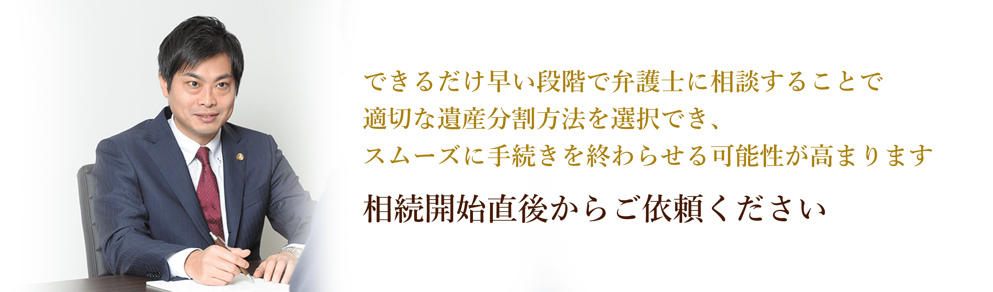 できるだけ早い段階で弁護士に相談することで適切な遺産分割方法を選択でき、スムーズに手続きを終わらせる可能性が高まります 相続開始直後からご依頼ください 弁護士 西谷剛